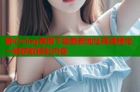糖心vlog直播下载最新地址高速稳定一键获取精彩内容