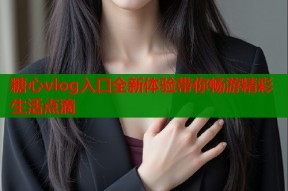 糖心vlog入口全新体验带你畅游精彩生活点滴