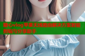 糖心vlog苹果无线路由解决方案智能剪辑与分享助手