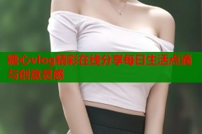 糖心vlog精彩在线分享每日生活点滴与创意灵感