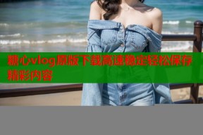 糖心vlog原版下载高速稳定轻松保存精彩内容