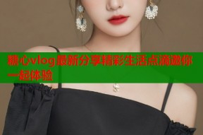 糖心vlog最新分享精彩生活点滴邀你一起体验