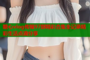 糖心vlog传媒97部精彩合集全记录精彩生活点滴分享