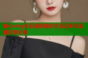 糖心vlog乐乐酱的精彩生活记录与温暖日常分享