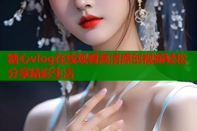 糖心vlog在线观看高清原创视频轻松分享精彩生活