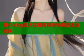 糖心vlog四大女神带你玩转潮流生活秘诀