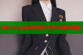 糖心Vlog高清创作社交平台观看爆棚