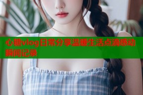 心糖vlog日常分享温暖生活点滴感动瞬间记录