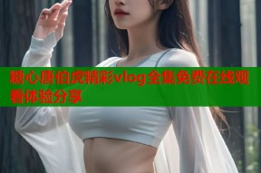 糖心唐伯虎精彩vlog全集免费在线观看体验分享