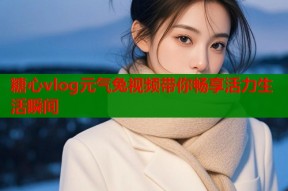 糖心vlog元气兔视频带你畅享活力生活瞬间