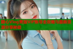 糖心Vlog黄版VIP账号全攻略与最新资源分享秘籍