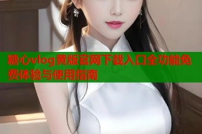 糖心vlog黄版官网下载入口全功能免费体验与使用指南