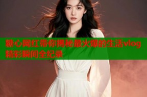 糖心网红带你揭秘最火爆的生活vlog精彩瞬间全纪录