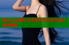 糖心vlog网红女主的日常生活与成长故事揭秘
