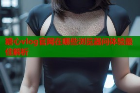 糖心vlog官网在哪些浏览器问体验最佳解析