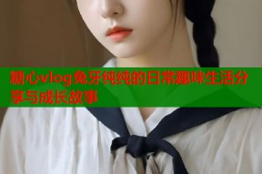 糖心vlog兔牙纯纯的日常趣味生活分享与成长故事