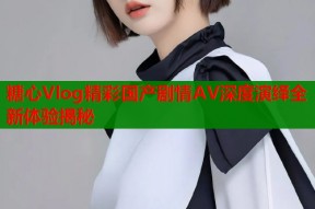 糖心Vlog精彩国产剧情AV深度演绎全新体验揭秘