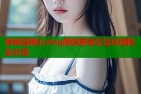 锅锅酱糖心vlog颜值爆表生活点滴精彩分享