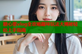 糖心蛋vlog全攻略趣味玩法大揭秘轻松上手指南