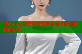 糖心vlog优质内容分享生活点滴精彩瞬间记录
