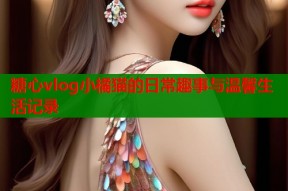 糖心vlog小橘猫的日常趣事与温馨生活记录