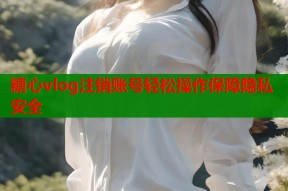 糖心vlog注销账号轻松操作保障隐私安全