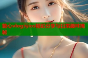 糖心vlog污ios精彩分享与日常趣味揭秘
