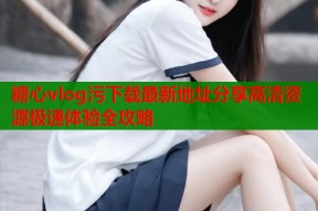 糖心vlog污下载最新地址分享高清资源极速体验全攻略