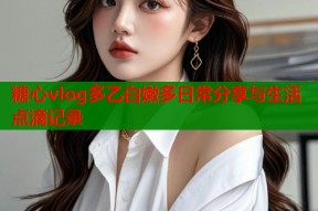 糖心vlog多乙白嫩多日常分享与生活点滴记录