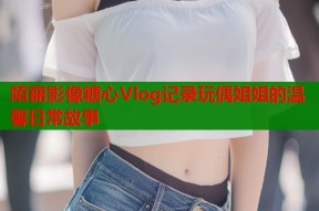 陌丽影像糖心Vlog记录玩偶姐姐的温馨日常故事