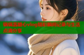 锅锅酱糖心vlog精彩瞬间记录与生活点滴分享