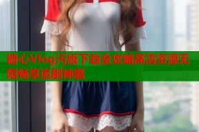 糖心Vlog污版下载全攻略高清资源无限畅享追剧神器
