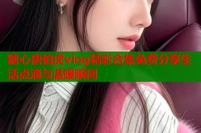 糖心唐伯虎vlog精彩合集免费分享生活点滴与温暖瞬间