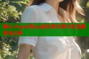 糖心vlog小桃up的日常分享与生活趣事全记录