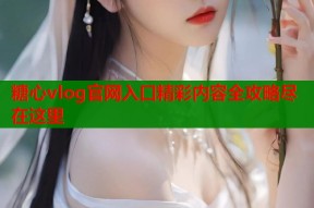 糖心vlog官网入口精彩内容全攻略尽在这里