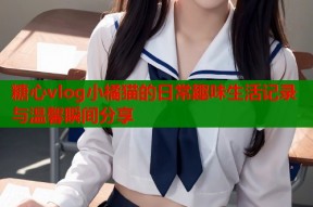 糖心vlog小橘猫的日常趣味生活记录与温馨瞬间分享