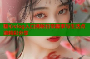 糖心vlog入口揭秘日常趣事与生活点滴精彩分享