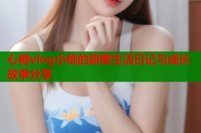 心糖vlog小桃的甜蜜生活日记与成长故事分享