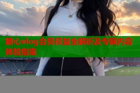 糖心vlog会员权益全解析及专属内容体验指南