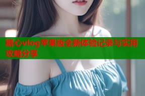 糖心vlog苹果版全新体验记录与实用攻略分享