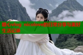 糖心vlog nicolove的日常分享与美好生活记录