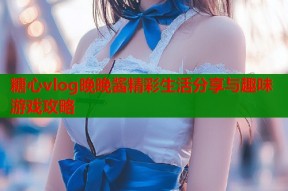 糖心vlog晚晚酱精彩生活分享与趣味游戏攻略