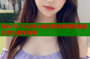 糖心VLOG记录小猫生物女教师的温馨日常与教学故事