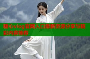 糖心vlog官网入口最新资源分享与精彩内容推荐