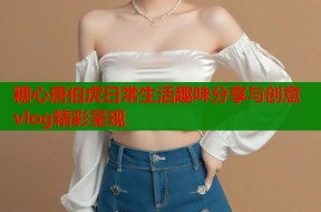 糖心唐伯虎日常生活趣味分享与创意vlog精彩呈现
