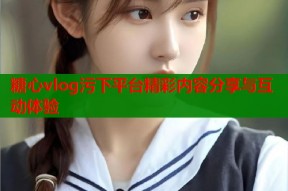 糖心vlog污下平台精彩内容分享与互动体验