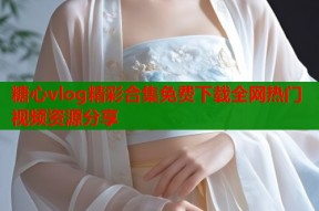 糖心vlog精彩合集免费下载全网热门视频资源分享