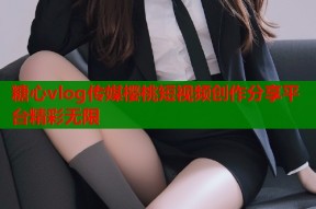 糖心vlog传媒樱桃短视频创作分享平台精彩无限