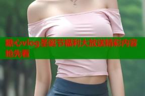糖心vlog圣诞节福利大放送精彩内容抢先看