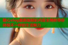 糖心vlog最新版精彩内容全揭秘带你体验不一样的生活魅力